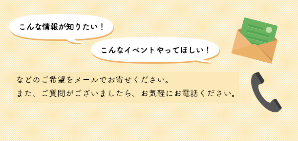 こんな情報が知りたい！こんなイベントやってほしい！などのご希望をメールでお寄せください。また、ご質問がございましたら、お気軽にお電話ください。